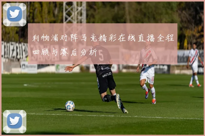 利物浦对阵马竞精彩在线直播全程回顾与赛后分析