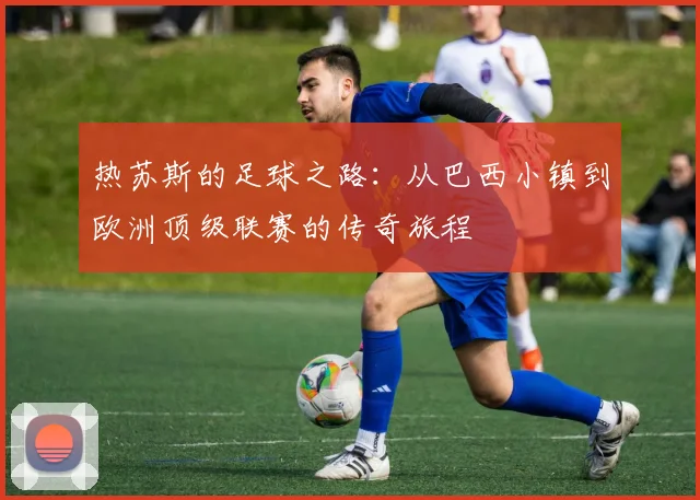 热苏斯的足球之路：从巴西小镇到欧洲顶级联赛的传奇旅程