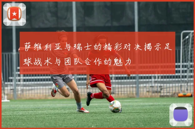 萨维利亚与瑞士的精彩对决揭示足球战术与团队合作的魅力