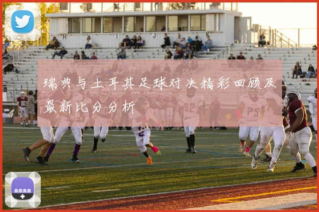 瑞典与土耳其足球对决精彩回顾及最新比分分析