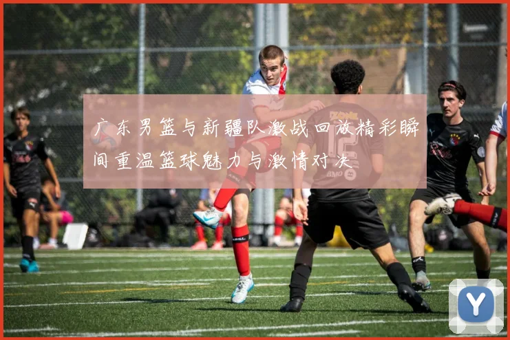 广东男篮与新疆队激战回放精彩瞬间重温篮球魅力与激情对决