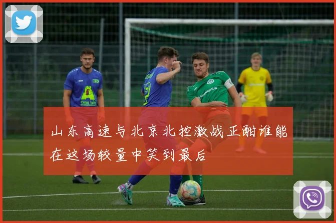 山东高速与北京北控激战正酣谁能在这场较量中笑到最后