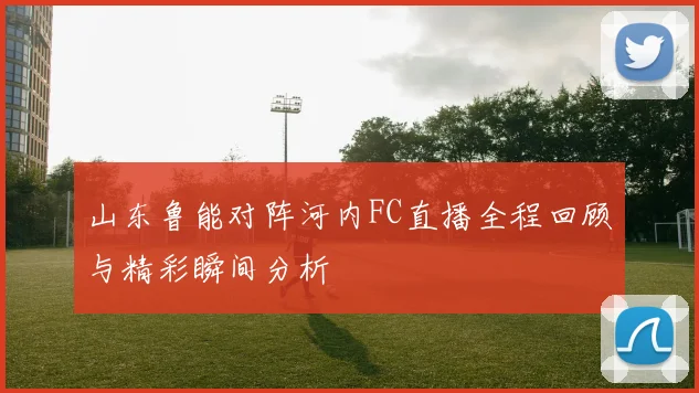 山东鲁能对阵河内FC直播全程回顾与精彩瞬间分析