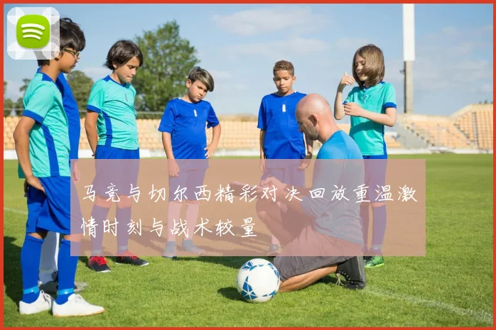 马竞与切尔西精彩对决回放重温激情时刻与战术较量