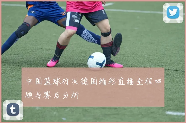 中国篮球对决德国精彩直播全程回顾与赛后分析