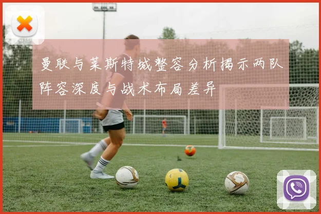 曼联与莱斯特城整容分析揭示两队阵容深度与战术布局差异
