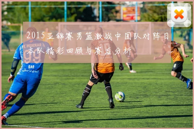 2015亚锦赛男篮激战中国队对阵日本队精彩回顾与赛后分析
