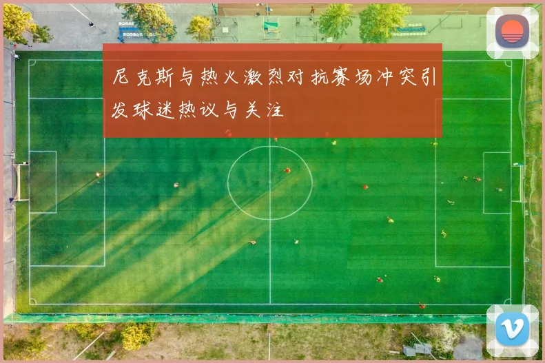 尼克斯与热火激烈对抗赛场冲突引发球迷热议与关注