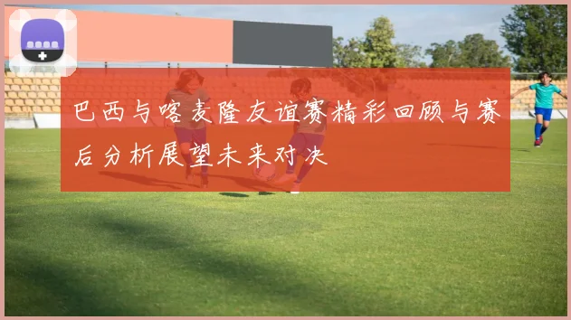 巴西与喀麦隆友谊赛精彩回顾与赛后分析展望未来对决