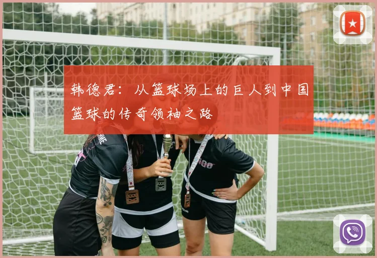 韩德君：从篮球场上的巨人到中国篮球的传奇领袖之路